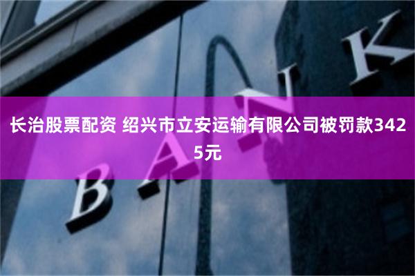 长治股票配资 绍兴市立安运输有限公司被罚款3425元