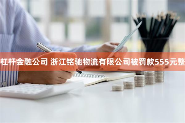 杠杆金融公司 浙江铭驰物流有限公司被罚款555元整