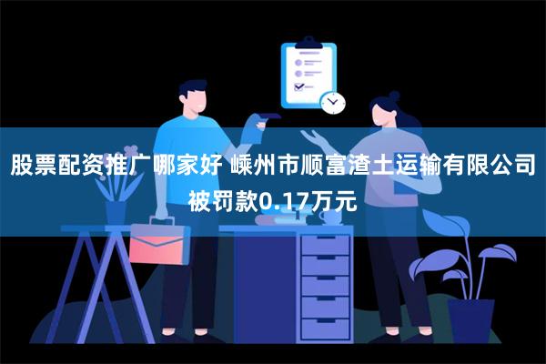 股票配资推广哪家好 嵊州市顺富渣土运输有限公司被罚款0.17万元