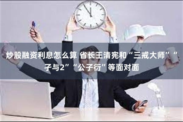 炒股融资利息怎么算 省长王清宪和“三戒大师”“孑与2”“公子衍”等面对面