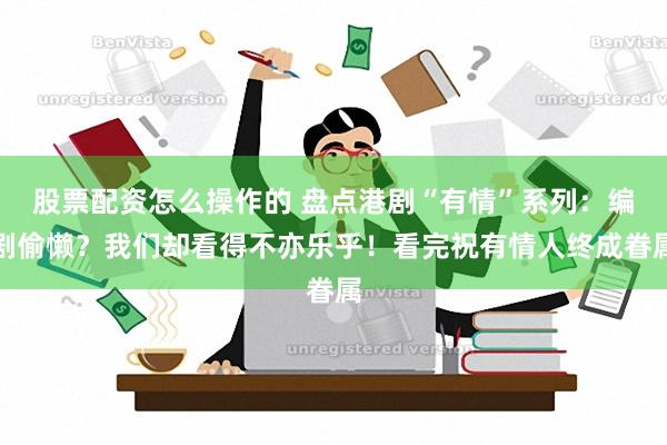 股票配资怎么操作的 盘点港剧“有情”系列：编剧偷懒？我们却看得不亦乐乎！看完祝有情人终成眷属