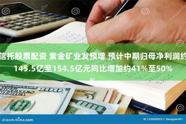 信托股票配资 紫金矿业发预增 预计中期归母净利润约145.5亿至154.5亿元同比增加约41%至50%