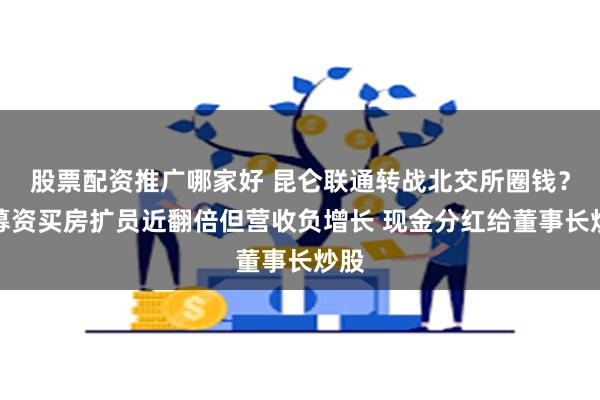 股票配资推广哪家好 昆仑联通转战北交所圈钱？欲募资买房扩员近翻倍但营收负增长 现金分红给董事长炒股