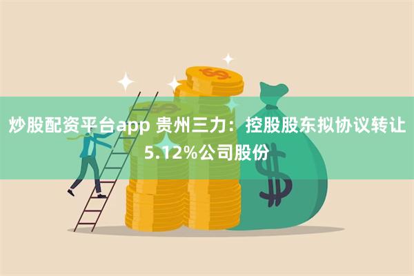 炒股配资平台app 贵州三力：控股股东拟协议转让5.12%公司股份