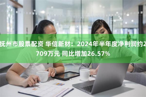 抚州市股票配资 华信新材：2024年半年度净利润约2709万元 同比增加26.57%