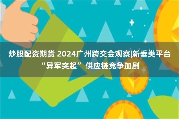 炒股配资期货 2024广州跨交会观察|新垂类平台“异军突起”