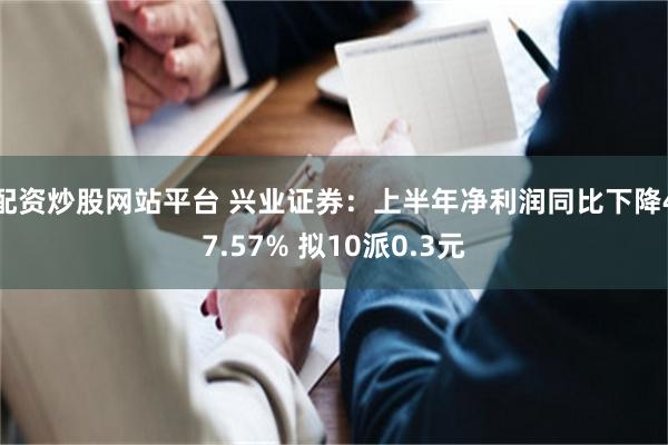 配资炒股网站平台 兴业证券：上半年净利润同比下降47.57% 拟10派0.3元