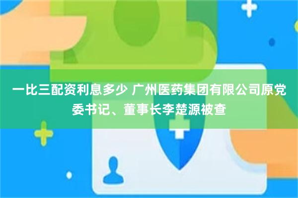 一比三配资利息多少 广州医药集团有限公司原党委书记、董事长李楚源被查