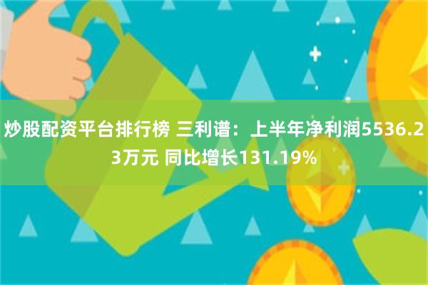 炒股配资平台排行榜 三利谱：上半年净利润5536.23万元 同比增长131.19%