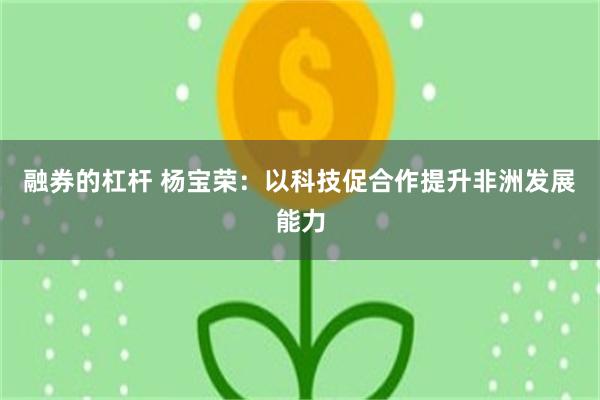 融券的杠杆 杨宝荣：以科技促合作提升非洲发展能力