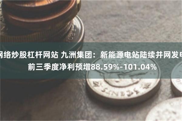 网络炒股杠杆网站 九洲集团：新能源电站陆续并网发电 前三季度净利预增88.59%-101.04%