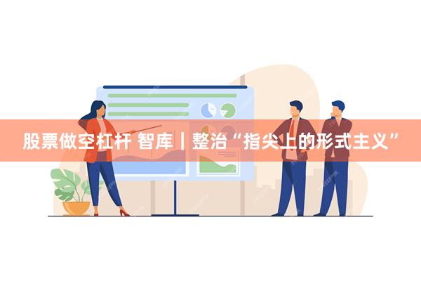 股票做空杠杆 智库｜整治“指尖上的形式主义”