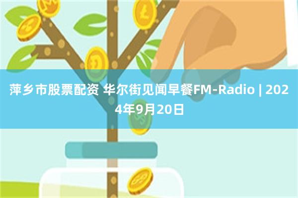 萍乡市股票配资 华尔街见闻早餐FM-Radio | 2024年9月20日