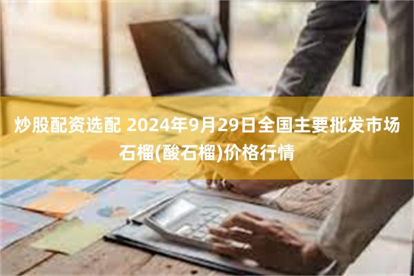 炒股配资选配 2024年9月29日全国主要批发市场石榴(酸石