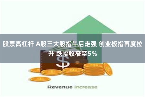 股票高杠杆 A股三大股指午后走强 创业板指再度拉升 跌幅收窄