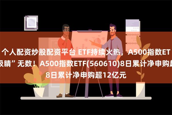 个人配资炒股配资平台 ETF持续火热，A500指数ETF上市“吸睛”无数！A500指数ETF(560610)8日累计净申购超12亿元