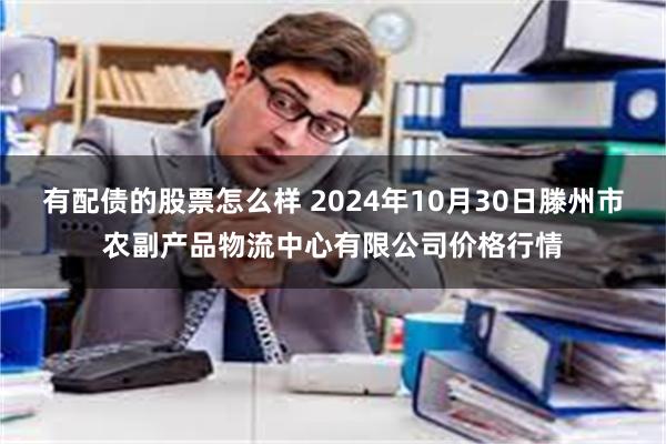 有配债的股票怎么样 2024年10月30日滕州市农副产品物流中心有限公司价格行情