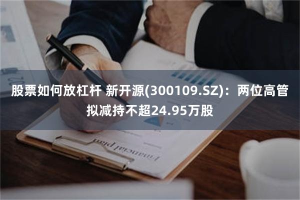 股票如何放杠杆 新开源(300109.SZ)：两位高管拟减持不超24.95万股