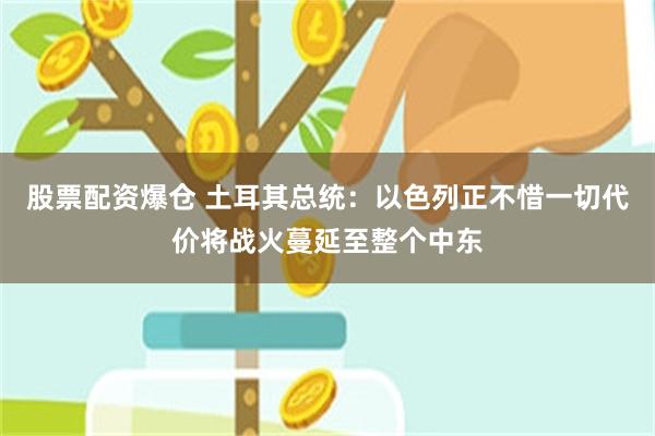 股票配资爆仓 土耳其总统：以色列正不惜一切代价将战火蔓延至整个中东