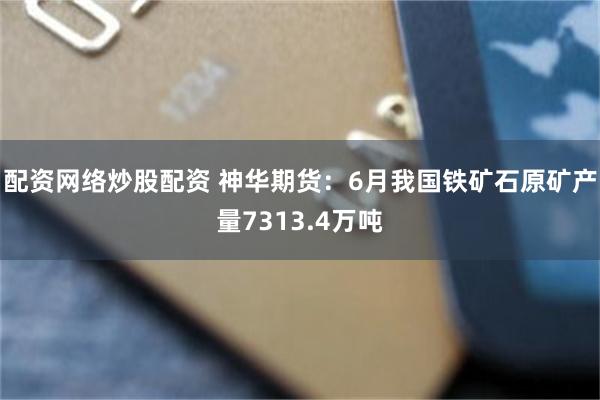 配资网络炒股配资 神华期货：6月我国铁矿石原矿产量7313.4万吨