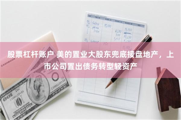 股票杠杆账户 美的置业大股东兜底接盘地产，上市公司置出债务转型轻资产