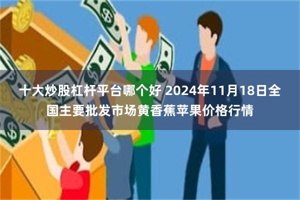 十大炒股杠杆平台哪个好 2024年11月18日全国主要批发市