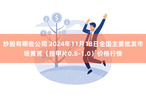 炒股有哪些公司 2024年11月18日全国主要批发市场黄芪（指甲片0.8-1.0）价格行情