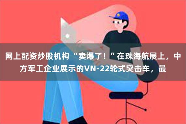 网上配资炒股机构 “卖爆了！”在珠海航展上，中方军工企业展示的VN-22轮式突击车，最