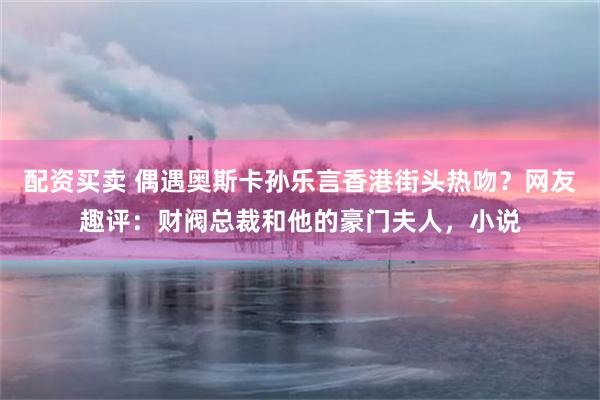 配资买卖 偶遇奥斯卡孙乐言香港街头热吻？网友趣评：财阀总裁和他的豪门夫人，小说