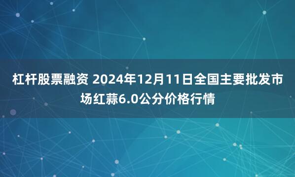 杠杆股票融资 2024年12月11日全国主要批发市场红蒜6.0公分价格行情