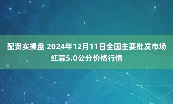 配资实操盘 2024年12月11日全国主要批发市场红蒜5.0公分价格行情