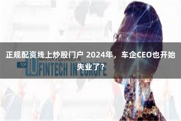 正规配资线上炒股门户 2024年，车企CEO也开始失业了？