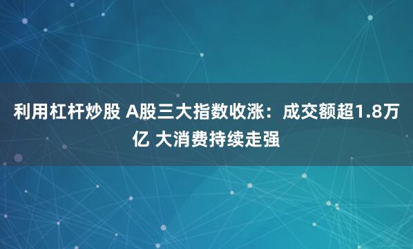 利用杠杆炒股 A股三大指数收涨：成交额超1.8万亿 大消费持续走强