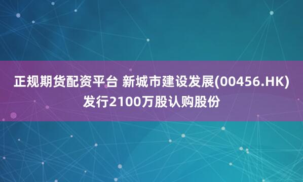 正规期货配资平台 新城市建设发展(00456.HK)发行2100万股认购股份