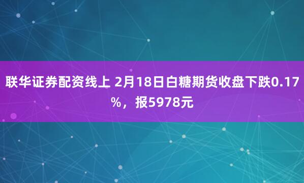 联华证券配资线上 2月18日白糖期货收盘下跌0.17%，报5978元