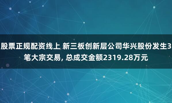 股票正规配资线上 新三板创新层公司华兴股份发生3笔大宗交易, 总成交金额2319.28万元