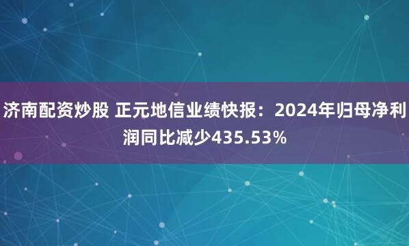 济南配资炒股 正元地信业绩快报：2024年归母净利润同比减少435.53%