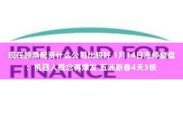 现在股票配资什么公司比较好 1月14日涨停复盘：机器人概念再爆发 五洲新春4天3板