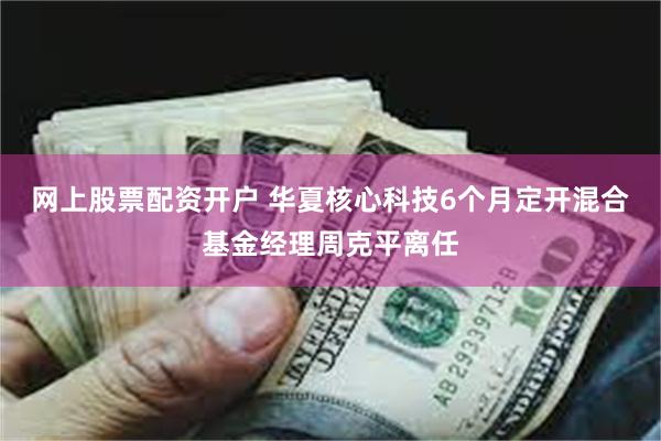 网上股票配资开户 华夏核心科技6个月定开混合基金经理周克平离任