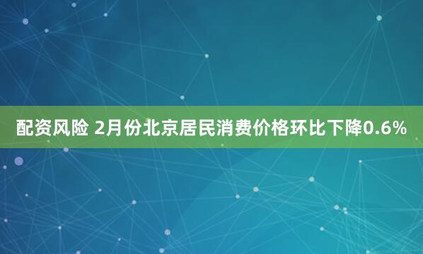 配资风险 2月份北京居民消费价格环比下降0.6%