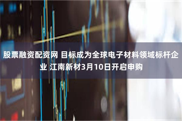 股票融资配资网 目标成为全球电子材料领域标杆企业 江南新材3月10日开启申购