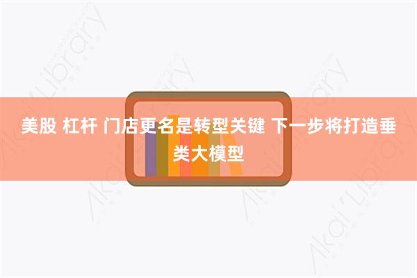 美股 杠杆 门店更名是转型关键 下一步将打造垂类大模型